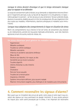 Lorsque le stress devient chronique et que le temps nécessaire manque
pour se reposer et se détendre
Le corps est constamment prêt à résister, ce qui demande un déploiement énorme d’énergie et l’organisme perd peu à peu sa faculté de régulation et la récupération, le repos –
même pendant le sommeil – se font de plus en plus lentement. Tension artérielle élevée,
douleurs musculaires, diabète peuvent en être les conséquences. On peut également être
plus sujets aux maladies, inflammations, réactions allergiques et maladies auto-immunitaires.

Lorsque nous adoptons des comportements à risque en situation de stress
Parmi ces comportements nous citerons le fait de fumer, de consommer plus d’alcool
ou de médicaments, prendre de mauvaises habitudes alimentaires, avoir des réactions
agressives envers les autres, excès de vitesse, etc.

Un stress chronique peut générer les maladies suivantes:
Hypertension
Maladies cardiaques
Troubles du rythme cardiaque
Maladies vasculaires
Infarctus et accidents vasculaires cérébraux
Maux de tête
Douleurs aux épaules, à la nuque, au dos
Sensibilité accrue envers la douleur
Troubles digestifs
Ulcères d’estomac ou des intestins
Diabète
Cholestérol
Perte de l’envie sexuelle
Troubles de la menstruation
Impotence, infertilité
Système immunitaire déficient, plus souvent malade
Réaction immunitaire exagérée, plus d’allergies et de maladies auto-immunitaires

4. Comment reconnaître les signaux d’alarme?
Bien avant que ne s’installent des ennuis de santé, notre corps et notre esprit nous envoient des signaux qui nous avertissent du danger imminent. Si vous voulez prévenir
les risques pour votre santé provoqués par le stress, il est important de reconnaître
-8-

 