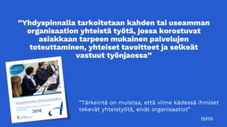 ”Yhdyspinnalla tarkoitetaan kahden tai useamman
organisaation yhteistä työtä, jossa korostuvat
asiakkaan tarpeen mukainen palvelujen
toteuttaminen, yhteiset tavoitteet ja selkeät
vastuut työnjaossa”
”Tärkeintä on muistaa, että viime kädessä ihmiset
tekevät yhteistyötä, eivät organisaatiot”
 