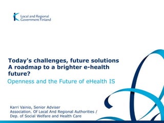 Today's challenges, future solutions
A roadmap to a brighter e-health
future?
Openness and the Future of eHealth IS
Karri Vainio, Senior Adviser
Association. Of Local And Regional Authorities /
Dep. of Social Welfare and Health Care
 