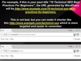 For example, if this is your post title “10 Technical SEO Best
Practices For Beginners”, the URL generated by WordPress
will be http://www.example.com/10-technical-seo-best-
practices-for-beginners.
This is not bad, but you can make it shorter like
this http://www.example.com/technical-seo which is more
targeted and easier to remember.
 
