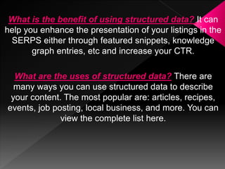 What is the benefit of using structured data? It can
help you enhance the presentation of your listings in the
SERPS either through featured snippets, knowledge
graph entries, etc and increase your CTR.
What are the uses of structured data? There are
many ways you can use structured data to describe
your content. The most popular are: articles, recipes,
events, job posting, local business, and more. You can
view the complete list here.
 