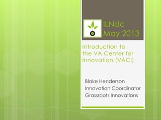 Introduction to
the VA Center for
Innovation (VACI)
Blake Henderson
Innovation Coordinator
Grassroots Innovations
ILNdc
May 2013
 