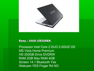 Sony - VAIO CR320EN

Processor Intel Core 2 DUO 2.0GHZ OS
MS Vista Home Premium
HD 250GB Drive DVDRW
RAM 2GB Max RAM 4GB
Screen 14.1 Bluetooth Yes
Webcam YES Finger Rd NO
 