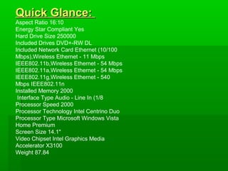 Quick Glance:
Aspect Ratio 16:10
Energy Star Compliant Yes
Hard Drive Size 250000
Included Drives DVD+-RW DL
Included Network Card Ethernet (10/100
Mbps),Wireless Ethernet - 11 Mbps
IEEE802.11b,Wireless Ethernet - 54 Mbps
IEEE802.11a,Wireless Ethernet - 54 Mbps
IEEE802.11g,Wireless Ethernet - 540
Mbps IEEE802.11n
Installed Memory 2000
 Interface Type Audio - Line In (1/8
Processor Speed 2000
Processor Technology Intel Centrino Duo
Processor Type Microsoft Windows Vista
Home Premium
Screen Size 14.1"
Video Chipset Intel Graphics Media
Accelerator X3100
Weight 87.84
 