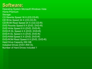 Software:
Operating System Microsoft Windows Vista
Home Premium
Storage:
CD Rewrite Speed 16 X (CD,CD-R)
CD Write Speed 24 X (CD,CD-R)
CD-ROM Read Speed 24 X (CD,CD-R)
DVD Rewrite Speed 8 X (DVD, DVD-R)
DVD Write Speed 8 X (DVD, DVD-R)
DVD+R DL Speed 4 X (DVD, DVD-R)
DVD-R DL Speed 4 X (DVD, DVD-R)
DVD-RAM Speed 5 X (DVD, DVD-R)
DVD-ROM Read Speed 8 X (DVD, DVD-R)
Hard Drive Capacity 250 GB
Included Drives DVD+-RW DL
Number of Hard Drives Included 1
 