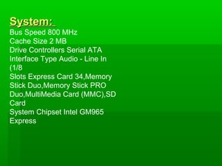 System:
Bus Speed 800 MHz
Cache Size 2 MB
Drive Controllers Serial ATA
Interface Type Audio - Line In
(1/8
Slots Express Card 34,Memory
Stick Duo,Memory Stick PRO
Duo,MultiMedia Card (MMC),SD
Card
System Chipset Intel GM965
Express
 