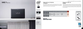 Windows®.Life without Walls™. Sony recommends Windows 7.


     VAIO Y S e r i e s                                      Always with you for Business
                                                             or Pleasure
                                                                                                                                                                                                      Designed for Style and
                                                                                                                                                                                                      Usability
                                                             VAIO Y Series offers an effective combination of Previous Generation Intel® CoreTM i3 Processor                                          VAIO Y Series was designed to be stylish and user-friendly. The lines of its profile come together in a
                                   AVAILABLE                 and high-resolution 11.6 (29. cm) screen, for fast and smooth operation. And its compact design                                         “convergence line” for an attractive tapered look. The isolation keyboard with ideal key pitch is designed
                                     COLOR                   means you can take it with you, on the job or during your off time. Whether you use it professionally or                                 to offer comfortable typing. And the interaction table contributes to reduced hand fatigue. Weighing
                                                             personally is up to you, because either way it delivers satisfaction.                                                                    only 1.6 kg, it is handy to carry around. From your desk or a meeting room, outdoors or back home,
                                                                                                                                                                                                      count on it to go with you. And with Wireless LAN and Bluetooth®, you’ll have connectivity to the internet
                                                                                                                                                                                                      from a variety of locations.




                               MAIN FEATURES


                                                               MODEL            COLOUR          MRP          CPU                 OS          DISPLAY     GRAPHICS      RAM     STORAGE   WIRELESS        BATTERY     WEIGHT      OFFERS
                                                                                                                                                                                                                                                                                    Optional Accessories
                                                                                                                                                                                                                                                                                         for VAIO Y

                                                                                                                                               11.6
                                                                                                           Previous
                                                                                                                                             (29.5 cm)                                   Integrated
                                                                                                         Generation            Genuine                                                                                            1 year
                             Blend Cylinder design for a                                                                                       wide                      2GB              Wireless
                                                                VPC                          Rs.        Intel® CoreTM        Windows® 7                     Intel®                                                                 Free
                                                                                B-Black                                                       (WXGA:                    DDR3   320GB      LAN IEEE        4 hours    1.46 Kg
                                  sleek sharp look           YA17GG/B                        32,990/-     i3-380UM           Professional                HD Graphics                                                           International
                                                                                                                                            1366x768)                  SDRAM             802.11b/
                                                                                                         Processor,            (64-bit)                                                                                          Warranty
                                                                                                                                               VAIO                                          g/n
                                                                                                         (1.33 GHz)
                                                                                                                                              Display)
                                                                                                                                                                                                                                                                                        VGP-AC19V39
                                                                                                                                                                                                                                                                                           AC Adaptor




                                                              VAIO Y - Advantages

                                                                                      HDMI output for
                          HDMI Output for AV Entertainment    Cylinder Design                           Isolation Keyboard
                                                                                     AV Entertainment
                                                                                                                                                                                                                                                                                         VGP-BPL21
                                                                                                                                                                                                                                                                                          Large Battery




                                                                                                                                                                                                                                                                                         Powered by Previous Generation
                                                                                                                                                                                                                                                                                              Intel® CoreTM i3 Processor




                           ASSIST Button for Quick Support




12                                                                                                                                                                                                                                                                                                                         13
 