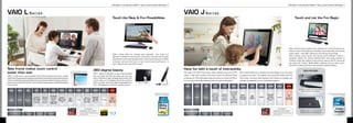 Windows®.Life without Walls™. Sony recommends Windows 7.                                                                                                                                                                                                                  Windows®.Life without Walls™. Sony recommends Windows 7.


     VAIO L S e r i e s                                                                                                                                                                                                                                                                     VAIO J S e r i e s
                                                                                                                                                                                                       Touch the New  Fun Possibilities                                                                                                                                                                                                                                                    Touch and Let the Fun Begin




                                                                                                                                                                                                                                                                                                                                                                                                                                                                                VAIO J Series brings intuitive touch operation to a Full HD viewscreen.
                                                                                                                                                                                                                                                                                                                                                                                                                                                                                Have fun, share the excitement, and keep in touch with loved ones nearby
                                                                                                                                                                                                                                                                                                                                                                                                                                                                                and far away — with VAIO J Series it’s all at the tip of your finger.
                                                                                                                                                                                                       VAIO L Series offers fun, intuitive touch operation - and more of it!
                                                                                                                                                                                                                                                                                                                                                                                                                                                                                VAIO J Series’ touch screen and various touch software make it a
                                                                                                                                                                                                       Because in addition to touch-screen convenience, this all-in-one PC goes
                                                                                                                                                                                                                                                                                                                                                                                                                                                                                wonderful solution for family entertainment. One great example is
                                                                                                                                                                                                       beyond with a new touch-sensitive frame. Do the usual tap, pinch and flick
                                                                                                                                                                                                                                                                                                                                                                                                                                                                                YouPaint, which lets children draw pictures right on the PC screen by
                                                                                                                                                                                                       on-screen, and touch the frame to zoom and to launch key features - it
                                                                                                                                                                                                                                                                                                                                                                                                                                                                                just using their fingers. Media Gallery software lets you enjoy music,
                                                                                                                                                                                                       won’t obstruct your view of the screen!
                                                                                                                                                                                                                                                                                                                                                                                                                                                                                pictures and videos with just a few simple  intuitive touches.

     New frame makes touch control                                                                                                                                   360 degree beauty                                                                                                      Have fun with a touch of interactivity                                                                                                                                                                  MAIN FEATURES
     easier than ever                                                                                                                                                VAIO L Series is designed to look simply beautiful
                                                                                                                                                                                                                                                                                            The large 21. (.6 cms) screen offers sufficient size and Full HD                            VAIO J Series features a compact, all-in-one design so you can place
     VAIO L Series has a touch-sensitive frame that enhances the touch control                                                                                       from any angle, the front, the sides, even from the                                                                    1920 x 1080 pixel resolution that make it great for enjoying movies                            it anywhere you want. The keyboard can be stored neatly under the
     experience. Enjoy instant access to important functions by touching certain parts of                                                                            back. It features a sleek V-shaped stand so the LCD                                                                    and photos. Its 16:9 wide aspect ratio is the same as movies on DVD so                         LCD screen, and since both keyboard and mouse are wireless, you
     the frame. Also basic operations like zooming can be done at the frame too, so it won’t                                                                         screen looks as if it’s floating, almost like a picture                                                                you can enjoy high quality entertainment in cinematic dimensions.                              can type and operate from a comfortable distance.
     obstruct your view of the screen. The new touch-frame takes usability beyond the                                                                                frame in midair. And its tilt angle is adjustable from
     touch-screen.                                                                                                                                                   - to +2 degrees for maximum viewing comfort.                                                                                                                           CPU
                                                                                                                                                                                                                                                                                              MODEL             COLOUR          MRP                              OS           DISPLAY      GRAPHICS      RAM       STORAGE    WIRELESS            WEIGHT                  OFFERS


                                                                                                                                               OPTICAL                                                                                                                                                                                                                                                                                                                                        Speakers Located under the LCD for
       MODEL            COLOUR         MRP               CPU                 OS           DISPLAY     GRAPHICS      RAM     STORAGE                                WIRELESS           WEIGHT      OFFERS
                                                                                                                                                DRIVE
                                                                                                                                                                                                                                                                                                                                                                            21.5 (54.61
                                                                                                                                                                                                                                                                                                                                                                                                                                                                                                 Best Possible Sound Deliver
                                                                                                                                                                                                                                                              Powered by 2nd Generation                                                      Previous                         cms) wide                                                                                                                                            Powered by Previous Generation
                                                                                                                                                                                                                                                                                                                                                              Genuine                                                         Integrated
                                                                                                                                                                                                                                                               Intel® CoreTM i7 Processor                                                   Generation                         (Full HD:    NVIDIA®                                                                       1 year                                                        Intel® CoreTM i Processor
                                                                                                                                                                                                                                                                                                                                                              Windows®                                    4GB                  Wireless
                                                                                         24 (60.96                                                                                                                                                                                              VPC                          Rs.           Intel® Core™                         1920 x      GeForce®                                                                       Free
                                                        2nd Gen       Genuine                                                                                      Integrated                                                                                                                                   B-Black                                       7 Home                                     DDR3       500GB      LAN IEEE            9.8 Kg
                                                                                          cm) wide      NVIDIA®                                Blu-ray                                             1 year                                                                                    J128FG/B                        54,990/-        i5-560M                            1080)      310M GPU,                                                                   International
                                                     Intel® CoreTM    Windows®                                        8GB                                           Wireless                                                                                                                                                                                  Premium                                   SDRAM                 802.11b/g
         VPC                        Rs.                                                   (Full HD:   GeForce® GT                           Disc™ Drive                                             Free                                                                                                                                    Processor,                      (Touch Panel    512 MB                                                                       Warranty
                         B-Black                      i7-2720QM       7 Home                                         DDR3    1 TB                                   LAN IEEE          11.7 Kg                                                                                                                                                                  (64-bit)                                                         Draft n
      L218FG/B                      99,990/-                                               1920 x     540M GPU                               with DVD                                           International                                                                                                                                2.66 GHz                          Function
                                                       Processor,     Premium                                       SDRAM                                          802.11b/
                                                                                        1080) (VAIO      1 GB                               SuperMulti                                            Warranty                                                                                                                                                                   Supported)
                                                       2.20 GHz        (64-bit)                                                                                        g/n
                                                                                         DISPLAY)



                                                                                                                                              Terms  Conditions                                                                                                                                                                                                                                                                                    Terms  Conditions
      VAIO L - Advantages                                                                                                     1.	 Only	 applicable	 in	 Delhi-NCR,	 Mumbai,	 Pune,	                                                                                                          VAIO J - Advantages                                                                                                                    1.	 Only	 applicable	 in	 Delhi-NCR,	 Mumbai,	 Pune,	
                                                                                                                                  Hyderabad,	Bangalore,	Chennai		Kolkata.                                                                                                                                                                                                                                                              Hyderabad,	Bangalore,	Chennai		Kolkata.                ASSIST button for one-touch PC
                                                           Full HD Display                                                    2.	 To	avail	the	onsite	warranty	please	register	the	                                                                                                           Equipped with Previous                        Full HD Display                                                                         2.	 To	avail	the	onsite	warranty	please	register	the	      troubleshooting and optimisation
         Equipped with 2nd Gen      Fun With Touch                                Wireless Keyboard                               complaint	 to	 Customer	 Care	 Center	 at	 1800-                                                                                                                                        Fun With Touch                       Wireless Keyboard                                                        complaint	 to	 Customer	 Care	 Center	 at	 1800-
                                                            with Powerful              Mouse                                                                                                                                                                                                 Generation Intel® CoreTM                       with Powerful          Mouse
       Intel® CoreTM i7 Processor      Function           NVIDIA Graphics                                                         103-7799	(Toll	Free)                                                                                                                                                                       Function      NVIDIA Graphics                                                                              103-7799	(Toll	Free)
                                                                                                                                                                                                                                                                                                   i Processor


16                                                                                                                                                                                                                                                                                                                                                                                                                                                                                                                                                                   17
 