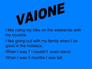 I like riding my bike on the weekends with my cousins.  I like going out with my family when I be good in the holidays. When I was 7 I couldn’t  even stand.  When I was 5 months I was tall. VAIONE 