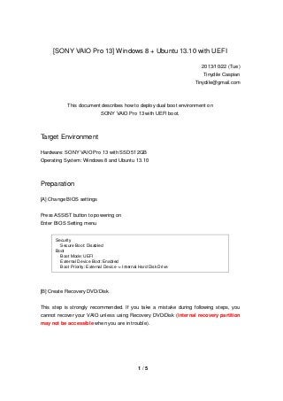 [SONY VAIO Pro 13] Windows 8 + Ubuntu 13.10 with UEFI
2013/10/22 (Tue)
Tinydile Caspian
Tinydile@gmail.com

This document describes how to deploy dual boot environment on
SONY VAIO Pro 13 with UEFI boot.

Target Environment
Hardware: SONY VAIO Pro 13 with SSD 512GB
Operating System: Windows 8 and Ubuntu 13.10

Preparation
[A] Change BIOS settings
Press ASSIST button to powering on
Enter BIOS Setting menu

Security
Secure Boot: Disabled
Boot
Boot Mode: UEFI
External Device Boot: Enabled
Boot Priority: External Device -> Internal Hard Disk Drive

[B] Create Recovery DVD/Disk
This step is strongly recommended. If you take a mistake during following steps, you
cannot recover your VAIO unless using Recovery DVD/Disk (internal recovery partition
may not be accessible when you are in trouble).

1/5

 