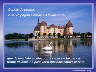 Castillo   Moritzburg que de imediato a colocou na cabeça e foi para a frente do espelho para ver o que nela estava escrito. Depois de pronta,  o servo pegou a coroa e a levou ao rei 