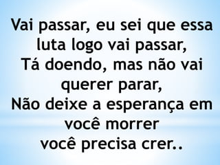Vai passar, eu sei que essa
luta logo vai passar,
Tá doendo, mas não vai
querer parar,
Não deixe a esperança em
você morrer
você precisa crer..
 