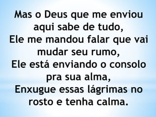 Mas o Deus que me enviou
aqui sabe de tudo,
Ele me mandou falar que vai
mudar seu rumo,
Ele está enviando o consolo
pra sua alma,
Enxugue essas lágrimas no
rosto e tenha calma.
 