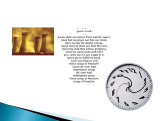      ---
                /guitar break/
                       ---
emancipate yourselves from mental slavery;
   none but ourselves can free our mind.
      have no fear for atomic energy,
  'cause none of them can stop the time.
   how long shall they kill our prophets,
      while we stand aside and look?
     yes, some say it's just a part of it:
        we've got to fulfill the book.
           won't you help to sing
          these songs of freedom?
            'cause all I ever had:
              redemption songs
                all i ever had:
             redemption songs:
          these songs of freedom,
             songs of freedom.
 