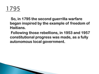 So, in 1795 the second guerrilla warfare
began inspired by the example of freedom of
Haitians.
Following those rebellions, in 1953 and 1957
constitutional progress was made, as a fully
autonomous local government.
 