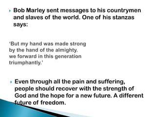    Bob Marley sent messages to his countrymen
    and slaves of the world. One of his stanzas
    says:




   Even through all the pain and suffering,
    people should recover with the strength of
    God and the hope for a new future. A different
    future of freedom.
 