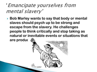  Bob Marley wants to say that body or mental
slaves should psych up to be strong and
escape from the slavery. He challenges
people to think critically and stop taking as
natural or inevitable events or situations that
are products of human acts.
 