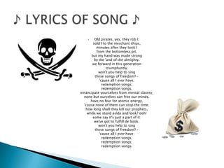  Old pirates, yes, they rob I;
sold I to the merchant ships,
minutes after they took I
from the bottomless pit.
but my hand was made strong
by the 'and of the almighty.
we forward in this generation
triumphantly.
won't you help to sing
these songs of freedom? -
'cause all I ever have:
redemption songs;
redemption songs.
emancipate yourselves from mental slavery;
none but ourselves can free our minds.
have no fear for atomic energy,
'cause none of them can stop the time.
how long shall they kill our prophets,
while we stand aside and look? ooh!
some say it's just a part of it:
we've got to fulfill de book.
won't you help to sing
these songs of freedom? -
'cause all I ever have:
redemption songs;
redemption songs;
redemption songs.
 