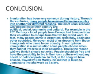  Immigration has been very common during history. Through
the centuries, many people have moved from one country
into another for different reasons. The most usual reasons
why people leave their country are
political, social, economic and cultural. For example in the
20th Century a lot of people from Europe had to move from
their countries to escape from the two big world wars. In
fact, many people came to Argentina, from Italy, Spain and
other countries. Moreover, most of us descend from these
immigrants who came to our country. In our opinion
immigration is a sad solution some people choose when
they cannot live free in their countries. That is the reason
why we think it should not exist. People should be free and
have the possibility to live in their own culture without any
social or political problem. In fact, in the song we have
chosen, played by Bob Marley, his mother is taken to
Jamaica to live and work as a slave.
 