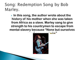  In this song, the author wrote about the
history of his mother when she was taken
from Africa as a slave. Marley sang to give
strength to his countrymen to escape from
mental slavery because “None but ourselves
can free our minds.”
 
