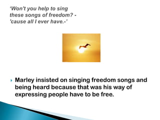  Marley insisted on singing freedom songs and
being heard because that was his way of
expressing people have to be free.
 