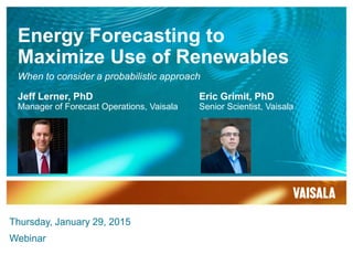 Energy Forecasting to
Maximize Use of Renewables
Jeff Lerner, PhD
Manager of Forecast Operations, Vaisala
Eric Grimit, PhD
Senior Scientist, Vaisala
Thursday, January 29, 2015
Webinar
When to consider a probabilistic approach
 