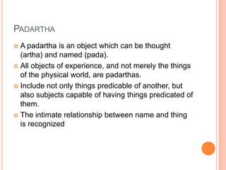 PadarthaA padartha is an object which can be thought (artha) and named (pada). All objects of experience, and not merely the things of the physical world, are padarthas. Include not only things predicable of another, but also subjects capable of having things predicated of them. The intimate relationship between name and thing is recognized 