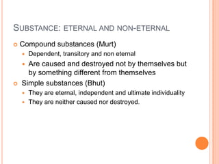 Substance: eternal and non-eternalCompound substances (Murt)Dependent, transitory and non eternalAre caused and destroyed not by themselves but by something different from themselves Simple substances (Bhut)They are eternal, independent and ultimate individualityThey are neither caused nor destroyed.