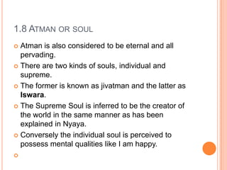 1.8 Atman or soulAtman is also considered to be eternal and all pervading. There are two kinds of souls, individual and supreme. The former is known as jivatman and the latter as Iswara. The Supreme Soul is inferred to be the creator of the world in the same manner as has been explained in Nyaya. Conversely the individual soul is perceived to possess mental qualities like I am happy. 