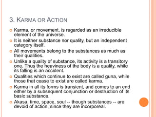 3. Karma or ActionKarma, or movement, is regarded as an irreducible element of the universe. It is neither substance nor quality, but an independent category itself. All movements belong to the substances as much as their qualities. Unlike a quality of substance, its activity is a transitory one. Thus the heaviness of the body is a quality, while its falling is an accident. Qualities which continue to exist are called guna, while those that cease to exist are called karma. Karma in all its forms is transient, and comes to an end either by a subsequent conjunction or destruction of its basic substance. Akasa, time, space, soul -- though substances -- are devoid of action, since they are incorporeal.