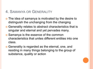 4. Samanya or GeneralityThe idea of samanya is motivated by the desire to distinguish the unchanging from the changingGenerality relates to abstract characteristics that is singular and eternal and yet pervades many. Samanya is the essence of the common characteristics that unites different entities into one class.Generality is regarded as the eternal, one, and residing in many things belonging to the group of substance, quality or action