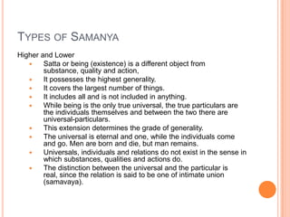 Types of SamanyaHigher and LowerSatta or being (existence) is a different object from substance, quality and action, It possesses the highest generality. It covers the largest number of things. It includes all and is not included in anything. While being is the only true universal, the true particulars are the individuals themselves and between the two there are universal-particulars. This extension determines the grade of generality. The universal is eternal and one, while the individuals come and go. Men are born and die, but man remains. Universals, individuals and relations do not exist in the sense in which substances, qualities and actions do. The distinction between the universal and the particular is real, since the relation is said to be one of intimate union (samavaya).