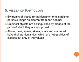 5. Visesa or ParticularBy means of visesa (or particularity) one is able to perceive things as different from one anotherEmpirical objects are distinguished by means of the parts of which they are composedAtoms, time, space, akasa, souls and manas all have their particularities, which are not qualities of classes but only of individuals