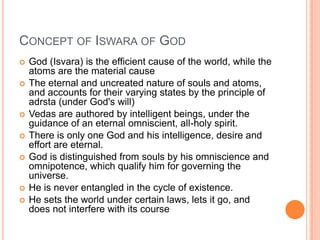 Concept of Iswara of GodGod (Isvara) is the efficient cause of the world, while the atoms are the material causeThe eternal and uncreated nature of souls and atoms, and accounts for their varying states by the principle of adrsta (under God's will)Vedas are authored by intelligent beings, under the guidance of an eternal omniscient, all-holy spirit.There is only one God and his intelligence, desire and effort are eternal. God is distinguished from souls by his omniscience and omnipotence, which qualify him for governing the universe. He is never entangled in the cycle of existence. He sets the world under certain laws, lets it go, and does not interfere with its course