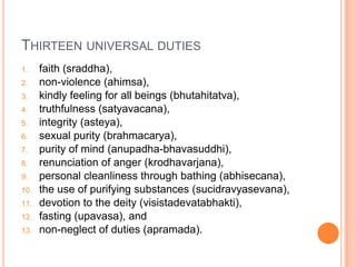 Thirteen universal dutiesfaith (sraddha), non-violence (ahimsa), kindly feeling for all beings (bhutahitatva), truthfulness (satyavacana), integrity (asteya), sexual purity (brahmacarya), purity of mind (anupadha-bhavasuddhi), renunciation of anger (krodhavarjana), personal cleanliness through bathing (abhisecana), the use of purifying substances (sucidravyasevana), devotion to the deity (visistadevatabhakti), fasting (upavasa), and non-neglect of duties (apramada).