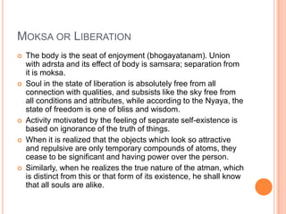 Moksa or LiberationThe body is the seat of enjoyment (bhogayatanam). Union with adrsta and its effect of body is samsara; separation from it is moksa. Soul in the state of liberation is absolutely free from all connection with qualities, and subsists like the sky free from all conditions and attributes, while according to the Nyaya, the state of freedom is one of bliss and wisdom.Activity motivated by the feeling of separate self-existence is based on ignorance of the truth of things. When it is realized that the objects which look so attractive and repulsive are only temporary compounds of atoms, they cease to be significant and having power over the person. Similarly, when he realizes the true nature of the atman, which is distinct from this or that form of its existence, he shall know that all souls are alike. 