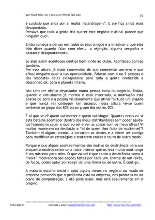 VAIS FICAR RICO com o Multinível? PENSO QUE NÃO.

10

é cuidado que anda por aí muita malandragem”. E ele fica ainda mais
desapontado.
Pensava que toda a gente iria querer este negócio e afinal parece que
ninguém quer.
Então começa a pensar em todos os seus amigos e a imaginar o que eles
irão dizer quando falar com eles... a rejeição, alguma vergonha e
bastante desapontamento.
Se algo assim aconteceu contigo bem vindo ao clube. Aconteceu comigo
também.
Por essa altura já estás convencido de que cometeste um erro e que
afinal ninguém quer a tua oportunidade. Falaste com 4 ou 5 pessoas e
das respostas delas extrapolaste para toda a gente conhecida e
desconhecida: para o planeta inteiro.
Isto tem um efeito devastador numa pessoa nova no negócio. Então,
quando o entusiasmo já morreu e está enterrado, a motivação está
abaixo de zero e a pessoa vê claramente que afinal foi tudo um engano
e que nunca vai conseguir ter sucesso, nessa altura vê-se quem
pertence ao grupo dos 80% ou ao grupo dos outros 20%.
É aí que se vê quem vai morrer e quem vai vingar. Quantas vezes eu vi
esta batalha acontecer dentro dos meus distribuidores sem poder ajudálos fazendo-os saber o que eu sei e ver as coisas com os meus olhos! Vi
muitos morrerem na desilusão e “ai de quem lhes falar de multinível”!
Também vi alguns, menos, a cerrarem os dentes e a virem ter comigo
para modificar as estratégias e tentarem atacar o touro de outro modo.
Porque é que alguns acontecimentos são motivo de desistência para uns
enquanto noutros criam uma raiva interior que os leva muito mais longe
é um mistério para mim. O que eu sei é que tanto a desistência como a
“raiva” motivadora são opções feitas por cada um. Diante de um revés,
de facto, podes optar por reagir de uma forma ou de outra. É contigo.
A maioria escolhe desistir após alguns meses no negócio ou muda de
empresa pensando que o problema está na empresa, nos produtos ou no
plano de compensação. E até pode estar, mas está seguramente em si
próprio.

© Rui Gabriel

---------------------------------------------------------------------------------------Contacta o autor: ruigabriel@fica-rico.com

http://www.fica-rico.com/join

 