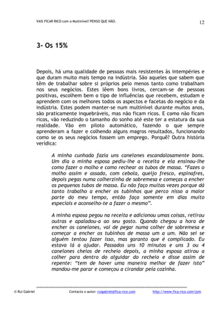 VAIS FICAR RICO com o Multinível? PENSO QUE NÃO.

12

3- Os 15%

Depois, há uma qualidade de pessoas mais resistentes às intempéries e
que duram muito mais tempo na indústria. São aqueles que sabem que
têm de trabalhar sobre si próprios pelo menos tanto como trabalham
nos seus negócios. Estes lêem bons livros, cercam-se de pessoas
positivas, escolhem bem o tipo de influências que recebem, estudam e
aprendem com os melhores todos os aspectos e facetas do negócio e da
indústria. Estes podem manter-se num multinível durante muitos anos,
são praticamente inquebráveis, mas não ficam ricos. E como não ficam
ricos, vão reduzindo o tamanho do sonho até este ter a estatura da sua
realidade. Vão em piloto automático, fazendo o que sempre
aprenderam a fazer e colhendo alguns magros resultados, funcionando
como se os seus negócios fossem um emprego. Porquê? Outra história
verídica:
A minha cunhada fazia uns canelones escandalosamente bons.
Um dia a minha esposa pediu-lhe a receita e ela ensinou-lhe
como fazer o molho e como rechear os tubos de massa. “Fazes o
molho assim e assado, com cebola, queijo fresco, espinafres,
depois pegas numa colherzinha de sobremesa e começas a encher
os pequenos tubos de massa. Eu não faço muitas vezes porque dá
tanto trabalho a encher os tubinhos que perco nisso a maior
parte do meu tempo, então faço somente em dias muito
especiais e aconselho-te a fazer o mesmo”.
A minha esposa pegou na receita e adicionou umas coisas, retirou
outras e apaladou-a ao seu gosto. Quando chegou a hora de
encher os canelones, vai de pegar numa colher de sobremesa e
começar a encher os tubinhos de massa um a um. Não sei se
alguém tentou fazer isso, mas garanto que é complicado. Eu
estava lá a ajudar. Passados uns 10 minutos e uns 3 ou 4
canelones cheios de recheio depois, a minha esposa atirou a
colher para dentro do alguidar do recheio e disse assim de
repente: “tem de haver uma maneira melhor de fazer isto”
mandou-me parar e começou a cirandar pela cozinha.

© Rui Gabriel

---------------------------------------------------------------------------------------Contacta o autor: ruigabriel@fica-rico.com

http://www.fica-rico.com/join

 
