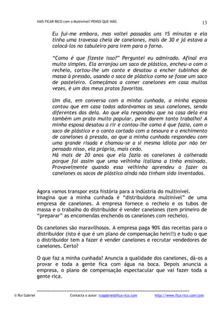 VAIS FICAR RICO com o Multinível? PENSO QUE NÃO.

13

Eu fui-me embora, mas voltei passados uns 15 minutos e ela
tinha uma travessa cheia de canelones, mais de 30 e já estava a
colocá-los no tabuleiro para irem para o forno.
“Como é que fizeste isso?” Perguntei eu admirado. Afinal era
muito simples. Ela arranjou um saco de plástico, encheu-o com o
recheio, cortou-lhe um canto e desatou a encher tubinhos de
massa à pressão, usando o saco de plástico como se fosse um saco
de pasteleiro. Começámos a comer canelones em casa muitas
vezes, é um dos meus pratos favoritos.
Um dia, em conversa com a minha cunhada, a minha esposa
contou que em casa todos adorávamos os seus canelones, sendo
diferentes dos dela. Ao que ela respondeu que na casa dela era
também um prato muito popular, pena darem tanto trabalho! A
minha esposa desatou a rir e contou-lhe como é que fazia, com o
saco de plástico e o canto cortado com a tesoura e o enchimento
de canelones à pressão, ao que a minha cunhada respondeu com
uma grande risada e chamou-se a si mesma idiota por não ter
pensado nisso, ela própria, mais cedo.
Há mais de 20 anos que ela fazia os canelones à colherada
porque foi assim que uma velhinha italiana a tinha ensinado.
Provavelmente quando essa velhinha aprendeu a fazer os
canelones os sacos de plástico ainda não tinham sido inventados.
Agora vamos transpor esta história para a indústria do multinível.
Imagina que a minha cunhada é “distribuidora multinível” de uma
empresa de canelones. A empresa fornece o recheio e os tubos de
massa e o trabalho do distribuidor é vender canelones (tem primeiro de
“preparar” as encomendas enchendo os canelones com recheio).
Os canelones são maravilhosos. A empresa paga 90% das receitas para o
distribuidor (isto é que é um plano de compensação hein!!) e tudo o que
o distribuidor tem a fazer é vender canelones e recrutar vendedores de
canelones. Certo?
O que faz a minha cunhada? Anuncia a qualidade dos canelones, dá-os a
provar e toda a gente fica com água na boca. Depois anuncia a
empresa, o plano de compensação espectacular que vai fazer toda a
gente rica.

© Rui Gabriel

---------------------------------------------------------------------------------------Contacta o autor: ruigabriel@fica-rico.com

http://www.fica-rico.com/join

 