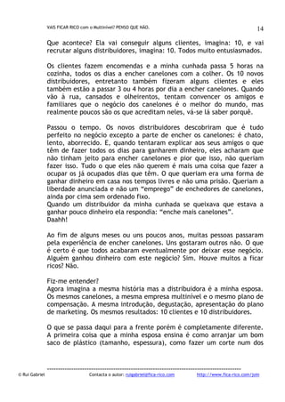 VAIS FICAR RICO com o Multinível? PENSO QUE NÃO.

14

Que acontece? Ela vai conseguir alguns clientes, imagina: 10, e vai
recrutar alguns distribuidores, imagina: 10. Todos muito entusiasmados.
Os clientes fazem encomendas e a minha cunhada passa 5 horas na
cozinha, todos os dias a encher canelones com a colher. Os 10 novos
distribuidores, entretanto também fizeram alguns clientes e eles
também estão a passar 3 ou 4 horas por dia a encher canelones. Quando
vão à rua, cansados e olheirentos, tentam convencer os amigos e
familiares que o negócio dos canelones é o melhor do mundo, mas
realmente poucos são os que acreditam neles, vá-se lá saber porquê.
Passou o tempo. Os novos distribuidores descobriram que é tudo
perfeito no negócio excepto a parte de encher os canelones: é chato,
lento, aborrecido. E, quando tentaram explicar aos seus amigos o que
têm de fazer todos os dias para ganharem dinheiro, eles acharam que
não tinham jeito para encher canelones e pior que isso, não queriam
fazer isso. Tudo o que eles não querem é mais uma coisa que fazer a
ocupar os já ocupados dias que têm. O que queriam era uma forma de
ganhar dinheiro em casa nos tempos livres e não uma prisão. Queriam a
liberdade anunciada e não um “emprego” de enchedores de canelones,
ainda por cima sem ordenado fixo.
Quando um distribuidor da minha cunhada se queixava que estava a
ganhar pouco dinheiro ela respondia: “enche mais canelones”.
Daahh!
Ao fim de alguns meses ou uns poucos anos, muitas pessoas passaram
pela experiência de encher canelones. Uns gostaram outros não. O que
é certo é que todos acabaram eventualmente por deixar esse negócio.
Alguém ganhou dinheiro com este negócio? Sim. Houve muitos a ficar
ricos? Não.
Fiz-me entender?
Agora imagina a mesma história mas a distribuidora é a minha esposa.
Os mesmos canelones, a mesma empresa multinível e o mesmo plano de
compensação. A mesma introdução, degustação, apresentação do plano
de marketing. Os mesmos resultados: 10 clientes e 10 distribuidores.
O que se passa daqui para a frente porém é completamente diferente.
A primeira coisa que a minha esposa ensina é como arranjar um bom
saco de plástico (tamanho, espessura), como fazer um corte num dos

© Rui Gabriel

---------------------------------------------------------------------------------------Contacta o autor: ruigabriel@fica-rico.com

http://www.fica-rico.com/join

 