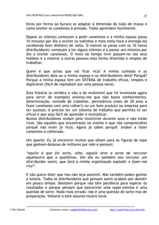 VAIS FICAR RICO com o Multinível? PENSO QUE NÃO.

15

bicos por forma ao buraco se adaptar à dimensão do tubo de massa e
como encher os canelones à pressão. Todos aprendem facilmente.
Depois os clientes começam a pedir canelones e a minha esposa passa
15 minutos por dia a encher os tubinhos e mais meia hora a entregá-los
recebendo bom dinheiro de volta. O mesmo se passa com os 10 novos
distribuidores: começam a ter alguns clientes e a passar uns minutos por
dia a encher canelones. O resto do tempo livre passam-no nos seus
hobbies e a mostrar a outras pessoas esta forma divertida e simples de
trabalhar.
Quem é que achas que vai ficar rica? A minha cunhada e os
distribuidores dela ou a minha esposa e os distribuidores dela? Porquê?
Porque a minha esposa tem um SISTEMA de trabalho eficaz, simples e
duplicável (fácil de reproduzir por uma pessoa nova).
Esta história (a verídica e não a do multinível que foi inventada agora
para servir de exemplo) ensinou-me que não basta conhecimento,
determinação, vontade de trabalhar, persistência (mais de 20 anos a
fazer canelones com uma colher!) ou um bom produto ou empresa para
ter sucesso: é preciso ter um sistema de trabalho que permita te ser
eficaz e que seja fácil de aprender e multiplicar.
Muitos distribuidores andam pelo multinível durante anos e não estão
ricos. São aqueles que encontraste no evento e que não compreendias
porquê não eram já ricos. Agora já sabes porquê: andam a fazer
canelones à colherada.
Um aparte: Eu já encontrei muitos que olham para as figuras de topo
que ganham dezenas de milhares por mês e pensam:
“aquilo é que foi sorte, olha, aquele teve a sorte de recrutar
aqueloutro que o qualificou. Um dia eu também vou recrutar um
distribuidor assim, que fará a minha organização explodir e fazer-me
rico”.
E não quero dizer que isso não seja possível. Mas também podes ganhar
a lotaria. Todos os distribuidores que pensam assim acabam por desistir
em pouco tempo. Desistem porque não têm paciência para esperar os
resultados e porque pensam que patrocinar uma super-estrela é uma
questão de sorte. Nada mais errado: não é uma questão de sorte mas de
preparação. Voltarei a este assunto noutro local.

© Rui Gabriel

---------------------------------------------------------------------------------------Contacta o autor: ruigabriel@fica-rico.com

http://www.fica-rico.com/join

 