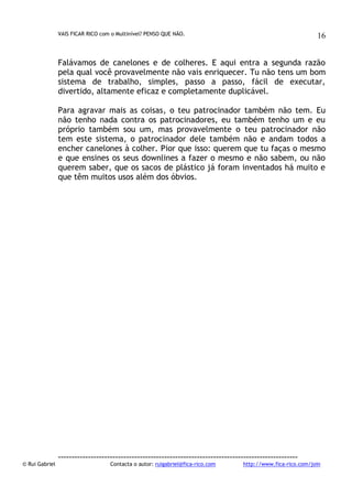 VAIS FICAR RICO com o Multinível? PENSO QUE NÃO.

16

Falávamos de canelones e de colheres. E aqui entra a segunda razão
pela qual você provavelmente não vais enriquecer. Tu não tens um bom
sistema de trabalho, simples, passo a passo, fácil de executar,
divertido, altamente eficaz e completamente duplicável.
Para agravar mais as coisas, o teu patrocinador também não tem. Eu
não tenho nada contra os patrocinadores, eu também tenho um e eu
próprio também sou um, mas provavelmente o teu patrocinador não
tem este sistema, o patrocinador dele também não e andam todos a
encher canelones à colher. Pior que isso: querem que tu faças o mesmo
e que ensines os seus downlines a fazer o mesmo e não sabem, ou não
querem saber, que os sacos de plástico já foram inventados há muito e
que têm muitos usos além dos óbvios.

© Rui Gabriel

---------------------------------------------------------------------------------------Contacta o autor: ruigabriel@fica-rico.com

http://www.fica-rico.com/join

 