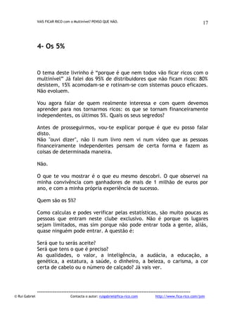 VAIS FICAR RICO com o Multinível? PENSO QUE NÃO.

17

4- Os 5%

O tema deste livrinho é “porque é que nem todos vão ficar ricos com o
multinível” Já falei dos 95% de distribuidores que não ficam ricos: 80%
desistem, 15% acomodam-se e rotinam-se com sistemas pouco eficazes.
Não evoluem.
Vou agora falar de quem realmente interessa e com quem devemos
aprender para nos tornarmos ricos: os que se tornam financeiramente
independentes, os últimos 5%. Quais os seus segredos?
Antes de prosseguirmos, vou-te explicar porque é que eu posso falar
disto.
Não "ouvi dizer", não li num livro nem vi num vídeo que as pessoas
financeiramente independentes pensam de certa forma e fazem as
coisas de determinada maneira.
Não.
O que te vou mostrar é o que eu mesmo descobri. O que observei na
minha convivência com ganhadores de mais de 1 milhão de euros por
ano, e com a minha própria experiência de sucesso.
Quem são os 5%?
Como calculas e podes verificar pelas estatísticas, são muito poucas as
pessoas que entram neste clube exclusivo. Não é porque os lugares
sejam limitados, mas sim porque não pode entrar toda a gente, aliás,
quase ninguém pode entrar. A questão é:
Será que tu serás aceite?
Será que tens o que é preciso?
As qualidades, o valor, a inteligência, a audácia, a educação, a
genética, a estatura, a saúde, o dinheiro, a beleza, o carisma, a cor
certa de cabelo ou o número de calçado? Já vais ver.

© Rui Gabriel

---------------------------------------------------------------------------------------Contacta o autor: ruigabriel@fica-rico.com

http://www.fica-rico.com/join

 