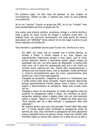 VAIS FICAR RICO com o Multinível? PENSO QUE NÃO.

18

Em primeiro lugar: há dois tipos de pessoas: as que reagem às
circunstâncias, melhor ou pior, e aquelas que criam as suas próprias
circunstâncias.
Se és um “reactor” ficarás no grupo dos 95%, se és um “criador” tens
boas possibilidades de ficar no grupo dos 5%.
Vou contar uma história verídica, aconteceu comigo e a minha família e
toda a gente do nosso círculo de amigos a conhece muito bem. Tu
poderás fazer um exercício interessante: em cada ponto da história
assinalado com “[PAUSA]” tenta colocar-te no meu lugar e pensa no que
farias naquelas circunstâncias.
Vais entender a qualidade secreta para ficares rico. Verifica se a tens.
Em 2007, fui viajar até ao Canadá com a minha família: as
minhas 4 filhas, a minha esposa e eu. Essa viagem era
especialmente importante porque o meu sogro, que lá vivia,
estava bastante doente e queríamos passar algum tempo de
qualidade com ele, em jeito quase de despedida. A minha filha
mais nova, de 6 anos era apaixonada pelo avô e ele tinha um
carinho muito especial por ela. Falava dela constantemente e
sonhava com ela muitas vezes, com as saudades. Então decidimos
ir visitá-lo principalmente para ele estar, possivelmente pela
última vez, com a neta mais pequena.
Chegados ao aeroporto, chegámos ao check-in e verificámos que
o avião estava duas horas atrasado. Fiquei bastante aborrecido
porque aparentemente iríamos passar umas 4 horas e meia de
espera e aborrecimento no aeroporto. Nada mais errado como
vai ver.
Chegada a nossa vez de despachar as malas entregámos como de
costume os passaportes todos à moça, ela verificou as fotos,
perguntou quantas malas e depois disse com um tom bastante
calmo e casual: “Quem é a Olívia?” e depois de olhar para ela:
“Esta menina não vai a lado nenhum, o passaporte dela está
caducado”.
De repente parece que caiu uma granada “Como? Mas? Não pode
ser.” A minha esposa tinha verificado os passaportes antes de
sairmos de casa, mas realmente o passaporte da mais pequenina
estava caducado havia uns poucos meses. Como eles tinham sido
emitidos todos no mesmo dia, bastou ver a data de um ou dois e

© Rui Gabriel

---------------------------------------------------------------------------------------Contacta o autor: ruigabriel@fica-rico.com

http://www.fica-rico.com/join

 