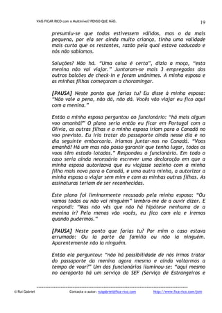 VAIS FICAR RICO com o Multinível? PENSO QUE NÃO.

19

presumiu-se que todos estivessem válidos, mas o da mais
pequena, por ela ser ainda muito criança, tinha uma validade
mais curta que os restantes, razão pela qual estava caducado e
nós não sabíamos.
Soluções? Não há. “Uma coisa é certa”, dizia a moça, “esta
menina não vai viajar.” Juntaram-se mais 3 empregados dos
outros balcões de check-in e foram unânimes. A minha esposa e
as minhas filhas começaram a choramingar.
[PAUSA] Neste ponto que farias tu? Eu disse à minha esposa:
“Não vale a pena, não dá, não dá. Vocês vão viajar eu fico aqui
com a menina.”
Então a minha esposa perguntou ao funcionário: “há mais algum
voo amanhã?” O plano seria então eu ficar em Portugal com a
Olívia, as outras filhas e a minha esposa iriam para o Canadá no
voo previsto. Eu iria tratar do passaporte ainda nesse dia e no
dia seguinte embarcaria. Iríamos juntar-nos no Canadá. “Voos
amanhã? Há um mas não posso garantir que tenha lugar, todos os
voos têm estado lotados.” Respondeu o funcionário. Em todo o
caso seria ainda necessário escrever uma declaração em que a
minha esposa autorizava que eu viajasse sozinho com a minha
filha mais nova para o Canadá, e uma outra minha, a autorizar a
minha esposa a viajar sem mim e com as minhas outras filhas. As
assinaturas teriam de ser reconhecidas.
Este plano foi liminarmente recusado pela minha esposa: “Ou
vamos todos ou não vai ninguém” lembro-me de a ouvir dizer. E
respondi: “Mas não vês que não há hipótese nenhuma de a
menina ir? Pelo menos vão vocês, eu fico com ela e iremos
quando pudermos.”
[PAUSA] Neste ponto que farias tu? Por mim o caso estava
arrumado: Ou ia parte da família ou não ia ninguém.
Aparentemente não ia ninguém.
Então ela perguntou: “não há possibilidade de nós irmos tratar
do passaporte da menina agora mesmo e ainda voltarmos a
tempo de voar?” Um dos funcionários iluminou-se: “aqui mesmo
no aeroporto há um serviço do SEF (Serviço de Estrangeiros e

© Rui Gabriel

---------------------------------------------------------------------------------------Contacta o autor: ruigabriel@fica-rico.com

http://www.fica-rico.com/join

 