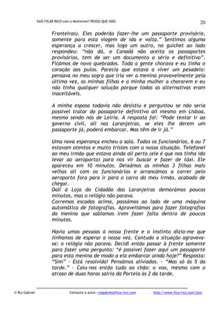 VAIS FICAR RICO com o Multinível? PENSO QUE NÃO.

20

Fronteiras). Eles poderão fazer-lhe um passaporte provisório,
somente para esta viagem de ida e volta.” Sentimos alguma
esperança a crescer, mas logo um outro, no guichet ao lado
respondeu: “não dá, o Canadá não aceita os passaportes
provisórios, tem de ser um documento a sério e definitivo”.
Ficámos de novo quebrados. Toda a gente chorava e eu tinha o
coração aos pulos. Parecia que estava a viver um pesadelo:
pensava no meu sogro que iria ver a menina provavelmente pela
última vez, as minhas filhas e a minha mulher a chorarem e eu
não tinha qualquer solução porque todas as alternativas eram
inaceitáveis.
A minha esposa todavia não desistiu e perguntou se não seria
possível tratar do passaporte definitivo ali mesmo em Lisboa,
mesmo sendo nós de Leiria. A resposta foi: “Pode tentar ir ao
governo civil, ali nas Laranjeiras, se eles lhe derem um
passaporte já, poderá embarcar. Mas têm de ir já.”
Uma nova esperança encheu a sala. Todos os funcionários, 6 ou 7
estavam atentos e muito tristes com a nossa situação. Telefonei
ao meu irmão que estava ainda ali perto (ele é que nos tinha ido
levar ao aeroporto) para nos vir buscar e fazer de táxi. Ele
apareceu em 10 minutos. Deixámos as minhas 3 filhas mais
velhas ali com os funcionários e arrancámos a correr pelo
aeroporto fora para ir para o carro do meu irmão, acabado de
chegar.
Dali à Loja do Cidadão das Laranjeiras demorámos poucos
minutos, mas o relógio não parava.
Corremos escadas acima, passámos ao lado de uma máquina
automática de fotografias. Aproveitámos para fazer fotografias
da menina que sabíamos irem fazer falta dentro de poucos
minutos.
Havia umas pessoas à nossa frente e o instinto dizia-me que
tínhamos de esperar a nossa vez. Contudo a situação agravavase: o relógio não parava. Decidi então passar à frente somente
para fazer uma pergunta: “é possível fazer aqui um passaporte
para esta menina de modo a ela embarcar ainda hoje?” Resposta:
“Sim” – Está resolvido! Pensámos aliviados. – “Mas só às 5 da
tarde.” - Caiu-nos então tudo ao chão: o voo, mesmo com o
atraso de duas horas sairia da Portela às 2 da tarde.

© Rui Gabriel

---------------------------------------------------------------------------------------Contacta o autor: ruigabriel@fica-rico.com

http://www.fica-rico.com/join

 