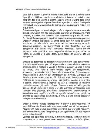 VAIS FICAR RICO com o Multinível? PENSO QUE NÃO.

23

Este foi o plano: Liguei à minha irmã para ela ir a minha casa
(que fica a 100 metros da casa dela) e ir buscar a carteira que
está em tal sítio assim e assim. Depois devia ir para casa dela
esperar que alguém lá fosse buscá-la. Apanhei a minha irmã pelo
telemóvel ia ela a caminho de Leiria, mas voltou para trás e fez
o que pedi.
Entretanto liguei ao Armindo para ele ir urgentemente a casa da
minha irmã (que ele não sabia onde era mas as indicações eram
simples) e trazer uma carteira com documentos que ela lá tinha.
Eu não tinha tempo para explicar mas era um caso muito grave e
urgente, depois explicava. A única coisa que ele tinha de fazer
era ir a casa da minha irmã e trazer os documentos o mais
depressa possível, de preferência a voar baixinho, até ao
aeroporto. Ele disse: “ok” (obrigado Armindo, nunca hei-de
esquecer este gesto) e sem perguntas deixou o que estava a
fazer, os planos e a vida dele, para fazer de correio até ao
aeroporto.
Depois de falarmos ao telefone e tratarmos de tudo sentávamonos ou cirandávamos por ali esperando o carro dele aparecesse
olhando para o relógio e vendo o tempo a passar. À uma e meia
da tarde, uma hora e meia exacta depois do telefonema,
apareceu o Armindo com a bolsa de documentos. Procurámos e
encontrámos o Bilhete de Identidade da menina. Agradeci ao
Armindo e corremos para o SEF. Faltava meia hora para o voo.
Falámos de novo com o segurança, ele indicou-nos tal sítio assim
e assim, encontrámos o agente do SEF e contámos a história
resumidamente, já mais calmos. Dissemos que o avião partia
dentro de 25 minutos e como ele não pareceu preocupado nós
também não ficámos. Entrámos, sentámo-nos, preenchemos e
assinámos uns papéis e então o agente levantou-se, pediu o
Bilhete de Identidade da menina, o meu e o da minha esposa e
saiu por uns momentos.
Então a minha esposa apertou-me o braço e segredou-me: “o
meu Bilhete de Identidade está caducado” eu só lhe respondi:
“depois de tudo o que aconteceu acredito que ele não repare”.
Mas quem sou eu para imaginar que um agente do SEF não repare
numa coisa dessas!
Quando ele apareceu de novo, 5 minutos depois, trazia os nossos
documentos e um passaporte novinho para a minha filha.

© Rui Gabriel

---------------------------------------------------------------------------------------Contacta o autor: ruigabriel@fica-rico.com

http://www.fica-rico.com/join

 