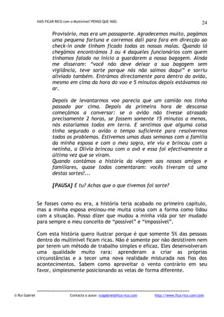 VAIS FICAR RICO com o Multinível? PENSO QUE NÃO.

24

Provisório, mas era um passaporte. Agradecemos muito, pagámos
uma pequena fortuna e corremos dali para fora em direcção ao
check-in onde tinham ficado todas as nossas malas. Quando lá
chegámos encontrámos 3 ou 4 daqueles funcionários com quem
tínhamos falado no início a guardarem a nossa bagagem. Ainda
me disseram: “você não deve deixar a sua bagagem sem
vigilância, teve sorte porque nós não saímos daqui” e sorriu
aliviado também. Entrámos directamente para dentro do avião,
mesmo em cima da hora do voo e 5 minutos depois estávamos no
ar.
Depois de levantarmos voo parecia que um camião nos tinha
passado por cima. Depois da primeira hora de descanso
começámos a conversar: se o avião não tivesse atrasado
precisamente 2 horas, se fossem somente 15 minutos a menos,
nós estaríamos todos em terra. E sentimos que alguma coisa
tinha segurado o avião o tempo suficiente para resolvermos
todos os problemas. Estivemos umas duas semanas com a família
da minha esposa e com o meu sogro, ele viu e brincou com a
netinha, a Olívia brincou com o avô e essa foi efectivamente a
última vez que se viram.
Quando contámos a história da viagem aos nossos amigos e
familiares, quase todos comentaram: vocês tiveram cá uma
destas sortes!...
[PAUSA] E tu? Achas que o que tivemos foi sorte?
Se fosses como eu era, a história teria acabado no primeiro capítulo,
mas a minha esposa ensinou-me muita coisa com a forma como lidou
com a situação. Posso dizer que mudou a minha vida por ter mudado
para sempre o meu conceito de “possível” e “impossível”.
Com esta história quero ilustrar porque é que somente 5% das pessoas
dentro do multinível ficam ricas. Não é somente por não desistirem nem
por terem um método de trabalho simples e eficaz. Eles desenvolveram
uma qualidade muito rara: aprenderam a criar as próprias
circunstâncias e a tecer uma nova realidade misturada nos fios dos
acontecimentos. Sabem como aproveitar o vento contrário em seu
favor, simplesmente posicionando as velas de forma diferente.

© Rui Gabriel

---------------------------------------------------------------------------------------Contacta o autor: ruigabriel@fica-rico.com

http://www.fica-rico.com/join

 
