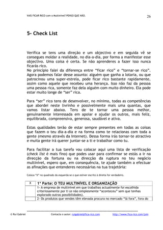 VAIS FICAR RICO com o Multinível? PENSO QUE NÃO.

26

5- Check List

Verifica se tens uma direção e um objectivo e em seguida vê se
consegues moldar a realidade, no dia-a-dia, por forma a manifestar esse
objectivo. Uma coisa é certa. Se não aprenderes a fazer isso nunca
ficarás rico.
No princípio falei da diferença entre “ficar rico” e “tornar-se rico”.
Agora podemos falar desse assunto: alguém que ganha a lotaria, ou que
patrocinou uma super-estrela, pode ficar rico bastante rapidamente,
assim como aquele que recebeu uma herança. Isso não faz da pessoa
uma pessoa rica, somente faz dela alguém com muito dinheiro. Ela pode
estar muito longe de “ser” rica.
Para “ser” rico tens de desenvolver, no mínimo, todas as competências
que abordei neste livrinho e possivelmente mais uma quantas, que
vamos listar abaixo. Tens de te tornar uma pessoa melhor,
genuinamente interessada em apoiar e ajudar os outros, mais feliz,
equilibrada, compreensiva, generosa, saudável e ativa.
Estas qualidades terão de estar sempre presentes em todas as coisas
que fazem o teu dia-a-dia e na forma como te relacionas com toda a
gente (mesmo através da Internet). Dessa forma irás tornar-te atractivo
e muita gente irá querer juntar-se a ti e trabalhar como tu.
Para facilitar a tua tarefa vou colocar aqui uma lista de verificação
(check list é mais fino) que podes usar para confirmar se estás a ir na
direcção da fortuna ou na direcção da ruptura no teu negócio
multinível, espero que, em consequência, te ajude também a efectuar
as afinações que entenderes necessárias na tua trajetória:
Coloca “X” no quadrado da esquerda se o que estiver escrito à direita for verdadeiro.

X

1ª Parte: O TEU MULTINÍVEL E ORGANIZAÇÃO
1- A empresa de multinível em que trabalhas actualmente foi escolhida
criteriosamente por ti (e não simplesmente “aconteceu” sem que tenhas
explorado outras possibilidades).
2- Os produtos que vendes têm elevada procura no mercado “lá fora”, fora do

© Rui Gabriel

---------------------------------------------------------------------------------------Contacta o autor: ruigabriel@fica-rico.com

http://www.fica-rico.com/join

 