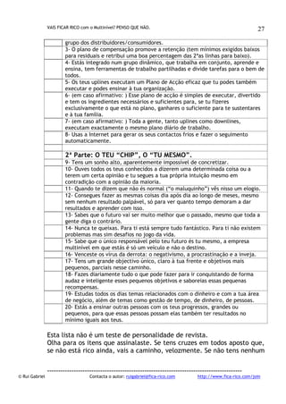 VAIS FICAR RICO com o Multinível? PENSO QUE NÃO.

27

grupo dos distribuidores/consumidores.
3- O plano de compensação promove a retenção (tem mínimos exigidos baixos
para residuais e retribui uma boa percentagem das 2ªas linhas para baixo).
4- Estás integrado num grupo dinâmico, que trabalha em conjunto, aprende e
ensina, tem ferramentas de trabalho partilhadas e divide tarefas para o bem de
todos.
5- Os teus uplines executam um Plano de Acção eficaz que tu podes também
executar e podes ensinar à tua organização.
6- (em caso afirmativo: ) Esse plano de acção é simples de executar, divertido
e tem os ingredientes necessários e suficientes para, se tu fizeres
exclusivamente o que está no plano, ganhares o suficiente para te sustentares
e à tua família.
7- (em caso afirmativo: ) Toda a gente, tanto uplines como downlines,
executam exactamente o mesmo plano diário de trabalho.
8- Usas a Internet para gerar os seus contactos frios e fazer o seguimento
automaticamente.

2ª Parte: O TEU “CHIP”, O “TU MESMO”.
9- Tens um sonho alto, aparentemente impossível de concretizar.
10- Ouves todos os teus conhecidos a dizerem uma determinada coisa ou a
terem um certa opinião e tu segues a tua própria intuição mesmo em
contradição com a opinião da maioria.
11- Quando te dizem que não és normal (“o maluquinho”) vês nisso um elogio.
12- Consegues fazer as mesmas coisas dia após dia ao longo de meses, mesmo
sem nenhum resultado palpável, só para ver quanto tempo demoram a dar
resultados e aprender com isso.
13- Sabes que o futuro vai ser muito melhor que o passado, mesmo que toda a
gente diga o contrário.
14- Nunca te queixas. Para ti está sempre tudo fantástico. Para ti não existem
problemas mas sim desafios no jogo da vida.
15- Sabe que o único responsável pelo teu futuro és tu mesmo, a empresa
multinível em que estás é só um veículo e não o destino.
16- Venceste os vírus da derrota: o negativismo, a procrastinação e a inveja.
17- Tens um grande objectivo único, claro à tua frente e objetivos mais
pequenos, parciais nesse caminho.
18- Fazes diariamente tudo o que pode fazer para ir conquistando de forma
audaz e inteligente esses pequenos objetivos e saboreias essas pequenas
recompensas.
19- Estudas todos os dias temas relacionados com o dinheiro e com a tua área
de negócio, além de temas como gestão de tempo, de dinheiro, de pessoas.
20- Estás a ensinar outras pessoas com os teus progressos, grandes ou
pequenos, para que essas pessoas possam elas também ter resultados no
mínimo iguais aos teus.

Esta lista não é um teste de personalidade de revista.
Olha para os itens que assinalaste. Se tens cruzes em todos aposto que,
se não está rico ainda, vais a caminho, velozmente. Se não tens nenhum

© Rui Gabriel

---------------------------------------------------------------------------------------Contacta o autor: ruigabriel@fica-rico.com

http://www.fica-rico.com/join

 